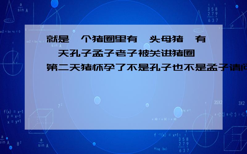 就是一个猪圈里有一头母猪,有一天孔子孟子老子被关进猪圈,第二天猪怀孕了不是孔子也不是孟子请问是谁干