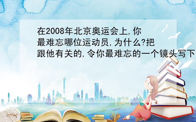 在2008年北京奥运会上,你最难忘哪位运动员,为什么?把跟他有关的,令你最难忘的一个镜头写下来要具体