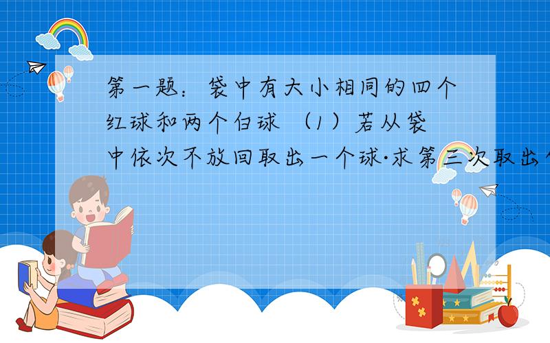 第一题：袋中有大小相同的四个红球和两个白球 （1）若从袋中依次不放回取出一个球·求第三次取出白球的概率 （2）若从袋中不放回取出一个球,求第一次取出红球的条件下第三次仍然取出