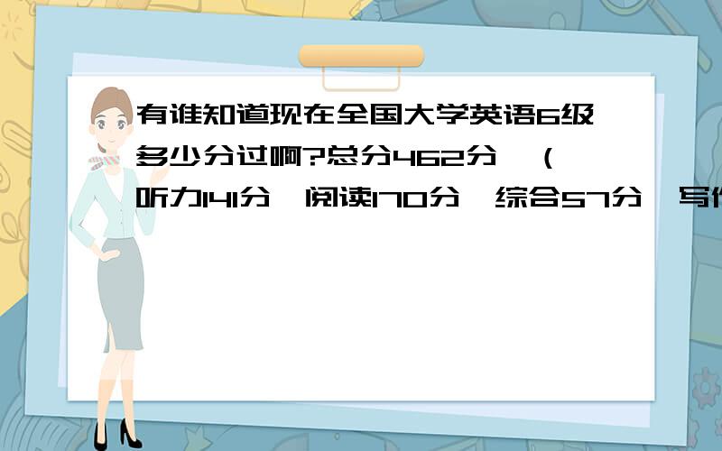 有谁知道现在全国大学英语6级多少分过啊?总分462分,（听力141分,阅读170分,综合57分,写作94分）他这个分考的怎么样啊？要多少分才能考口语啊？口语如果没有资格考的话还需要下年再考吗？