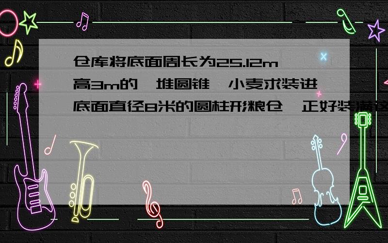 仓库将底面周长为25.12m高3m的一堆圆锥,小麦求装进底面直径8米的圆柱形粮仓,正好装满这个圆柱粮仓高多少米?