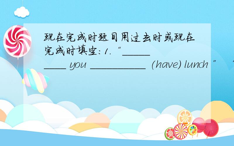 现在完成时题目用过去时或现在完成时填空：1.“_________ you __________ (have) lunch ” “Yes.” “When ________ you __________ (have) it?”“I ____________ (have) it at 12:00.”2.“_________ you __________ (write) a letter