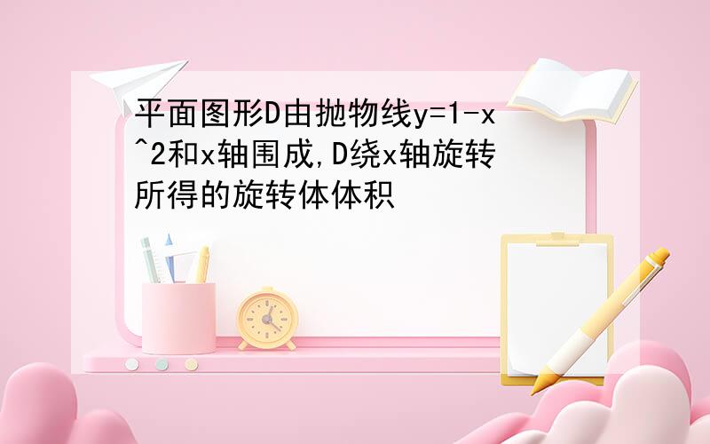 平面图形D由抛物线y=1-x^2和x轴围成,D绕x轴旋转所得的旋转体体积