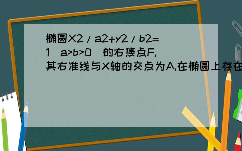 椭圆X2/a2+y2/b2=1(a>b>0)的右焦点F,其右准线与X轴的交点为A,在椭圆上存在点P,满足线段AP的垂直平分线过点F,则椭圆离心率的取值范围