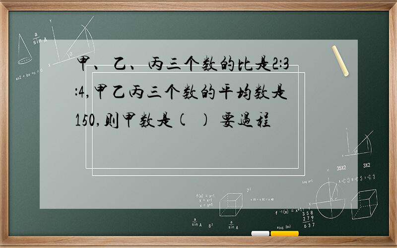 甲、乙、丙三个数的比是2:3:4,甲乙丙三个数的平均数是150,则甲数是( ) 要过程