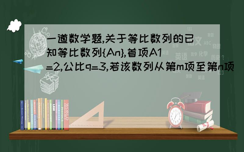 一道数学题,关于等比数列的已知等比数列{An},首项A1=2,公比q=3,若该数列从第m项至第n项（m