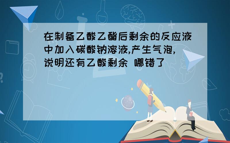 在制备乙酸乙酯后剩余的反应液中加入碳酸钠溶液,产生气泡,说明还有乙酸剩余 哪错了