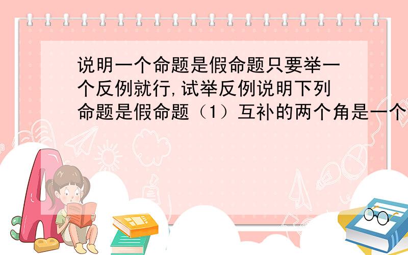 说明一个命题是假命题只要举一个反例就行,试举反例说明下列命题是假命题（1）互补的两个角是一个钝角和一个锐角.（2）内错角相等（3）一个正数于一个负数的和是0（4）a,b,c是三个有理