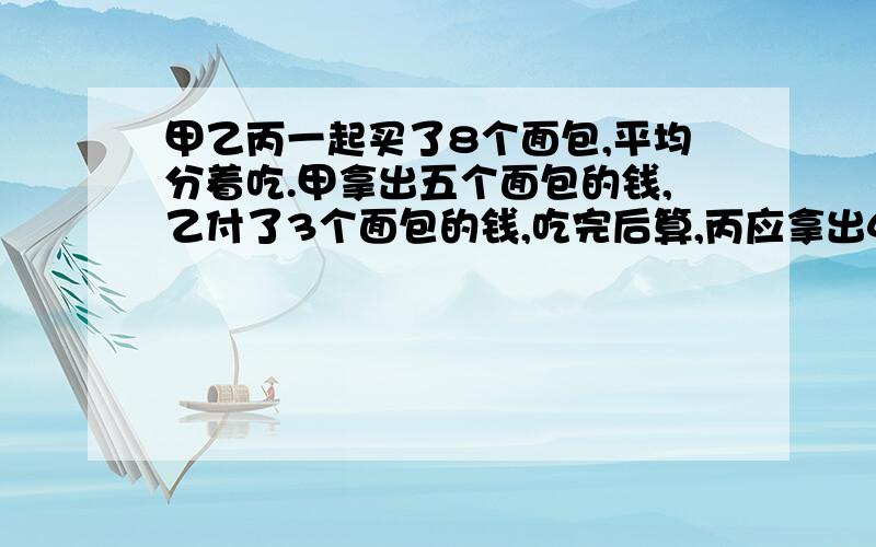 甲乙丙一起买了8个面包,平均分着吃.甲拿出五个面包的钱,乙付了3个面包的钱,吃完后算,丙应拿出4角钱,