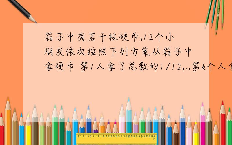 箱子中有若干枚硬币,12个小朋友依次按照下列方案从箱子中拿硬币 第1人拿了总数的1/12,.,第k个人拿的数量是上一次剩下硬币数量的k/12.已知每个人拿的硬币数量都是正整数,求原先箱子中至少