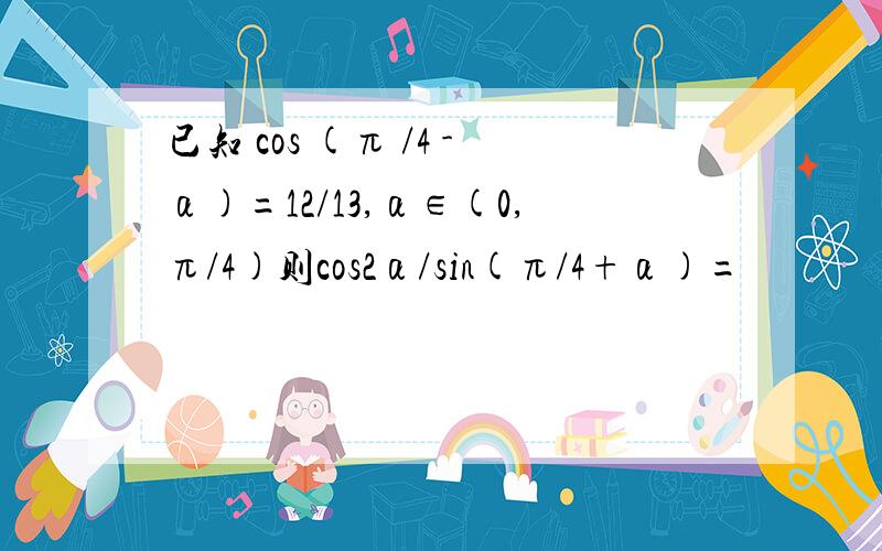 已知 cos (π /4 -α)=12/13,α∈(0,π/4)则cos2α/sin(π/4+α)=