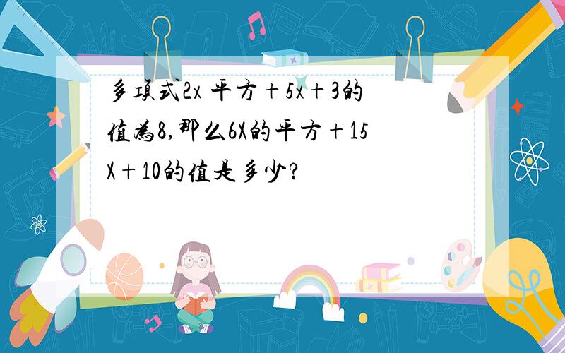 多项式2x 平方+5x+3的值为8,那么6X的平方+15X+10的值是多少?