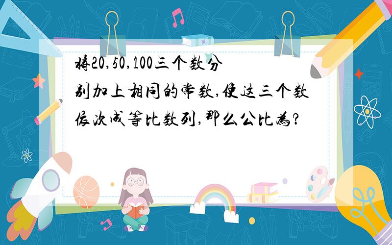 将20,50,100三个数分别加上相同的常数,使这三个数依次成等比数列,那么公比为?