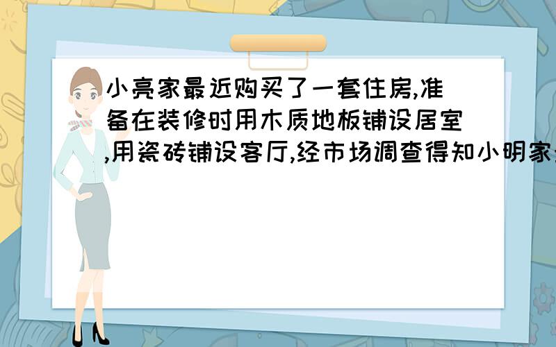 小亮家最近购买了一套住房,准备在装修时用木质地板铺设居室,用瓷砖铺设客厅,经市场调查得知小明家最近购买一套住房,准备在装修使用木质地板铺设卧室,用地砖铺设客厅,小明到市场调查,