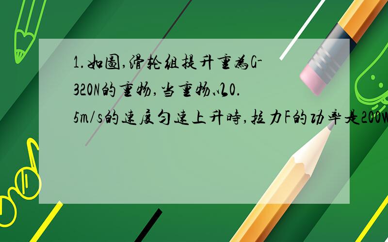 1.如图,滑轮组提升重为G-320N的重物,当重物以0.5m/s的速度匀速上升时,拉力F的功率是200W,（忽略摩擦和绳重）.求：（1）滑轮组的机械效率是多少?（2）若用此滑轮组提升G=600N的重物时,滑轮组的