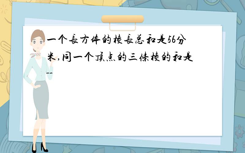 一个长方体的棱长总和是56分米,同一个顶点的三条棱的和是--