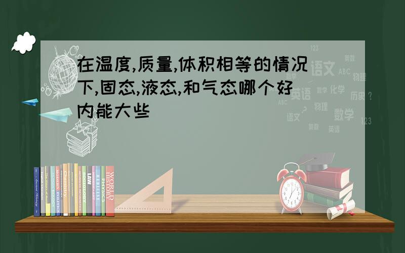 在温度,质量,体积相等的情况下,固态,液态,和气态哪个好内能大些