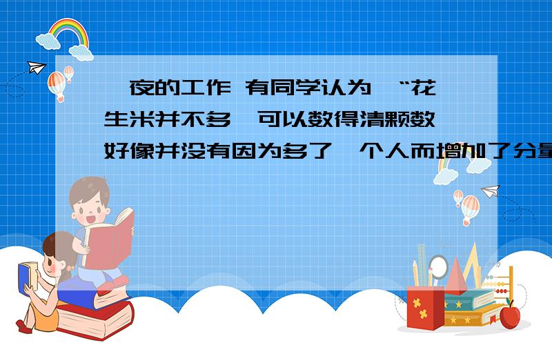 一夜的工作 有同学认为,“花生米并不多,可以数得清颗数,好像并没有因为多了一个人而增加了分量.”这句话的意思是花生米跟平常一样多,没有增加分量.你认为对吗?