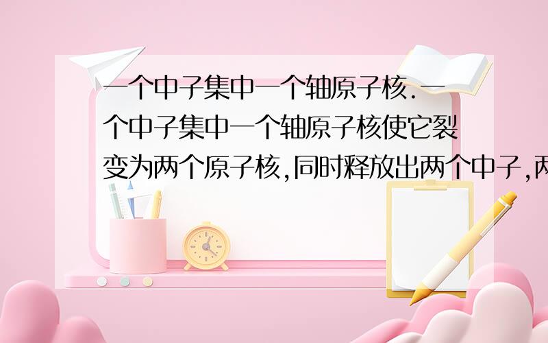 一个中子集中一个轴原子核.一个中子集中一个轴原子核使它裂变为两个原子核,同时释放出两个中子,两个中子各自又击中一个轴原子核,使每个轴原子核裂变产生出两个原子核与两个中子,产