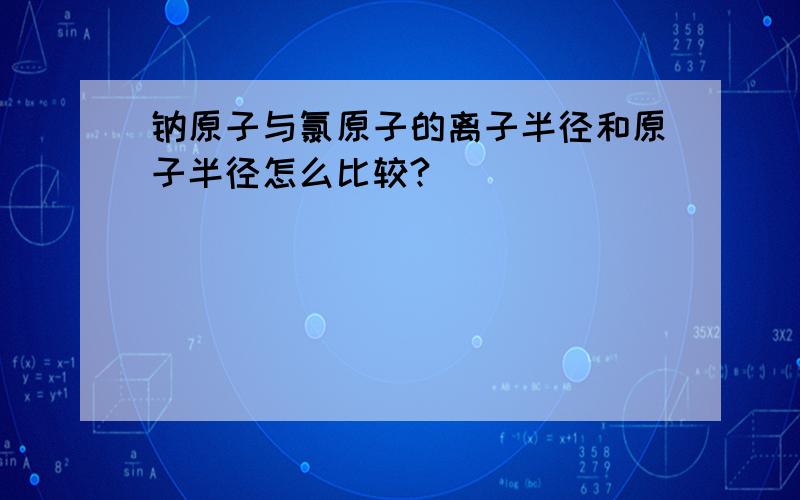 钠原子与氯原子的离子半径和原子半径怎么比较?