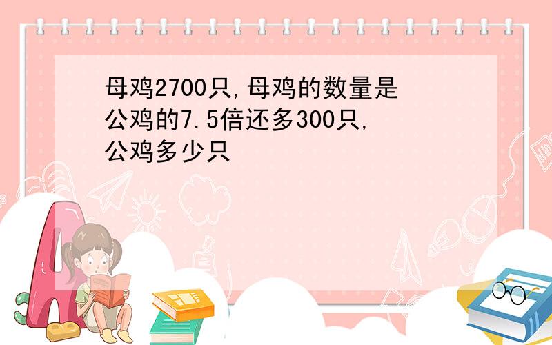 母鸡2700只,母鸡的数量是公鸡的7.5倍还多300只,公鸡多少只