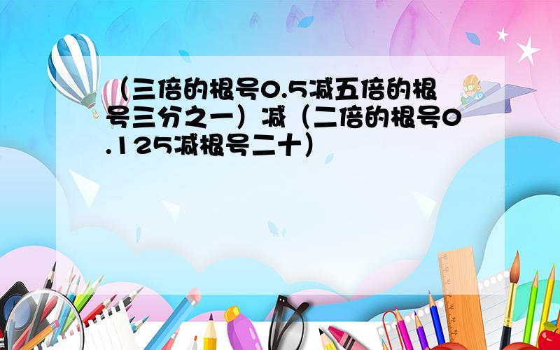 （三倍的根号0.5减五倍的根号三分之一）减（二倍的根号0.125减根号二十）