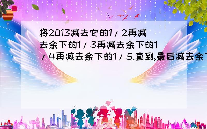 将2013减去它的1/2再减去余下的1/3再减去余下的1/4再减去余下的1/5.直到,最后减去余下的1/2013..结果是多少?要过程.