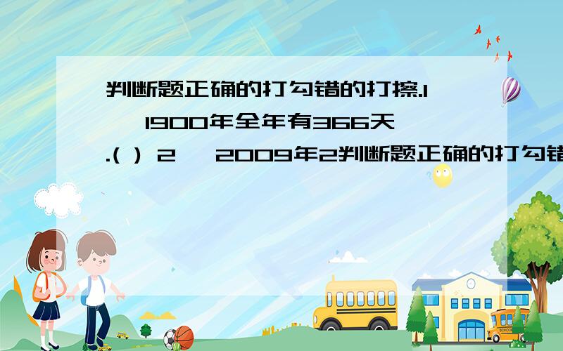 判断题正确的打勾错的打擦.1 、1900年全年有366天.( ) 2 、2009年2判断题正确的打勾错的打擦.1 、1900年全年有366天.( ) 2 、2009年2月29日是小明的生日.( ) 3 、 一个长方形的面积是9米.( ) 4 、2.45小