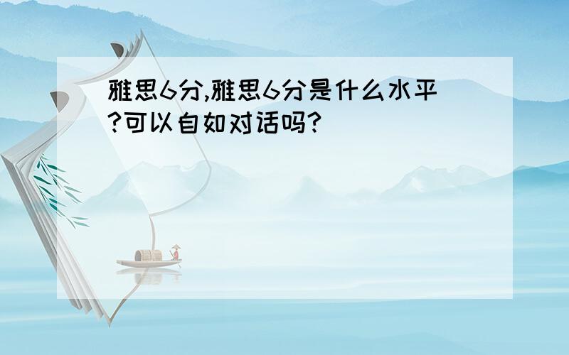 雅思6分,雅思6分是什么水平?可以自如对话吗?