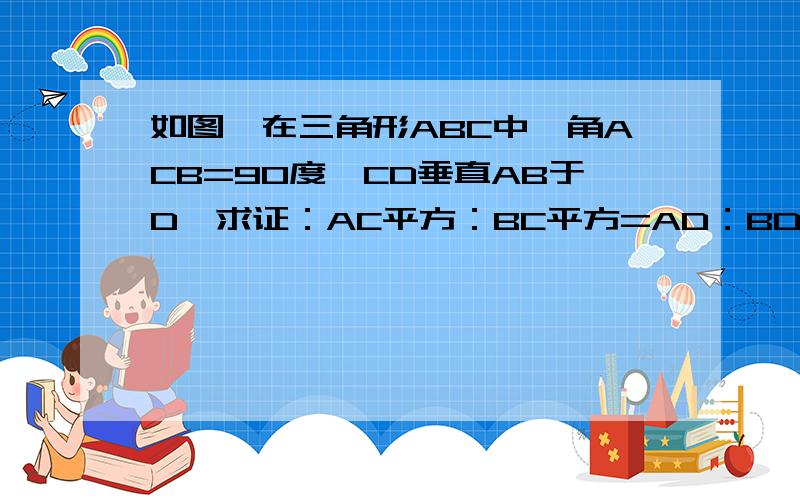 如图,在三角形ABC中,角ACB=90度,CD垂直AB于D,求证：AC平方：BC平方=AD：BD