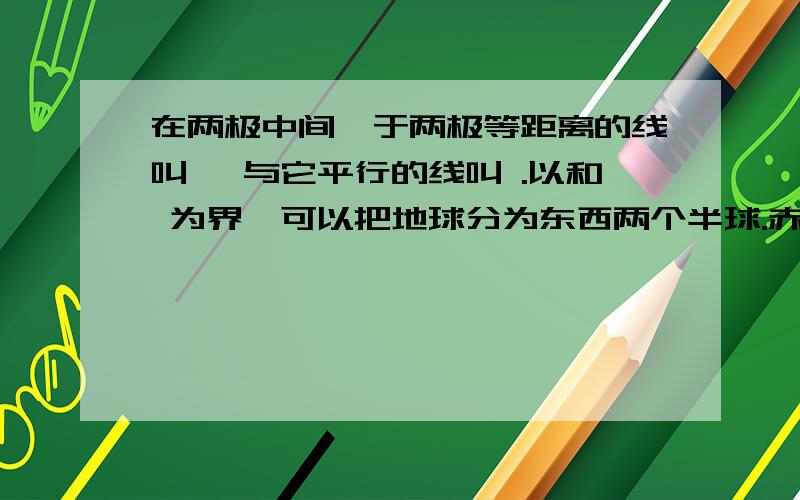 在两极中间,于两极等距离的线叫 ,与它平行的线叫 .以和 为界,可以把地球分为东西两个半球.赤道把地球分为两半,赤道.以北的半球叫 ,以南的半球叫 ,中国位于其中的 .在地球仪上经线指示