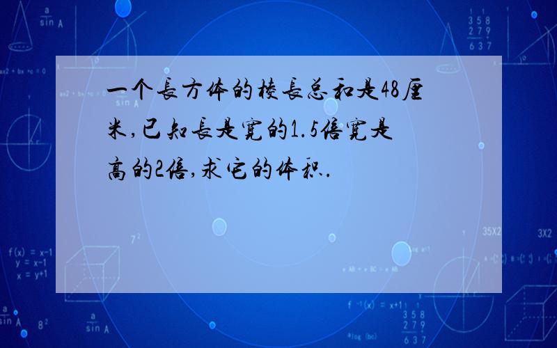 一个长方体的棱长总和是48厘米,已知长是宽的1.5倍宽是高的2倍,求它的体积.