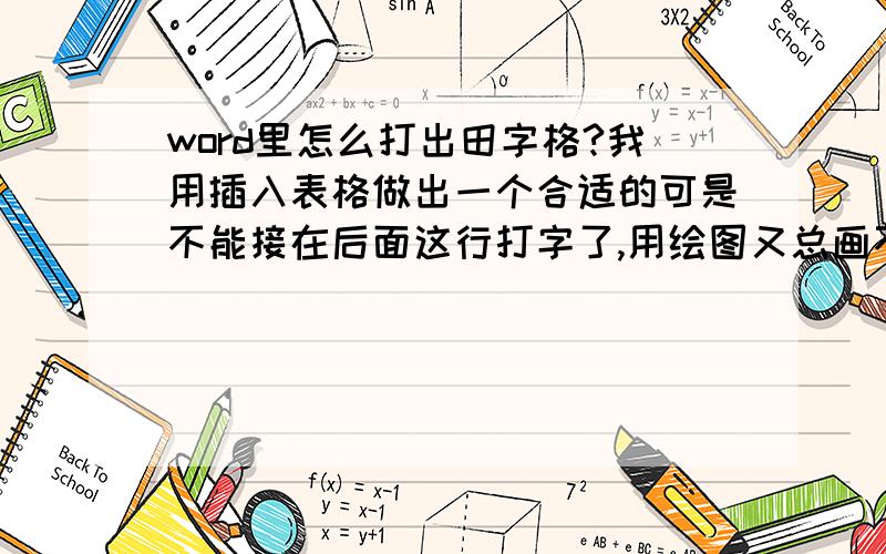 word里怎么打出田字格?我用插入表格做出一个合适的可是不能接在后面这行打字了,用绘图又总画不出合适的!好人们快帮帮我吧!快被折磨疯了!