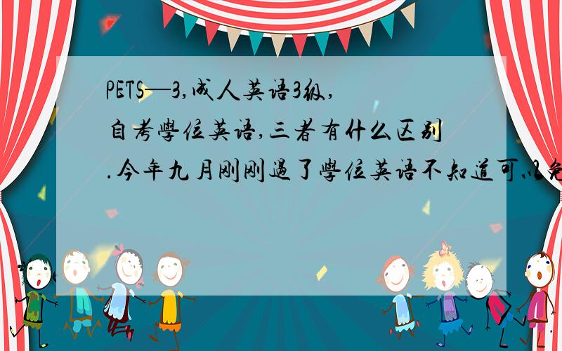 PETS—3,成人英语3级,自考学位英语,三者有什么区别.今年九月刚刚过了学位英语不知道可以免考自考英语二吗?我是四川的