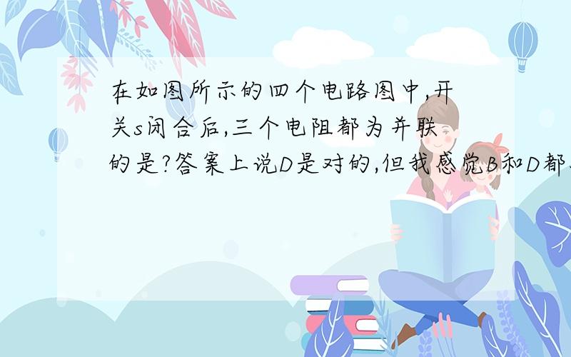 在如图所示的四个电路图中,开关s闭合后,三个电阻都为并联的是?答案上说D是对的,但我感觉B和D都对啊,答案还说B是混联,