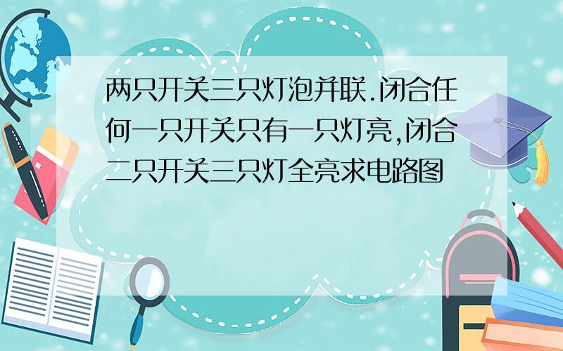 两只开关三只灯泡并联.闭合任何一只开关只有一只灯亮,闭合二只开关三只灯全亮求电路图