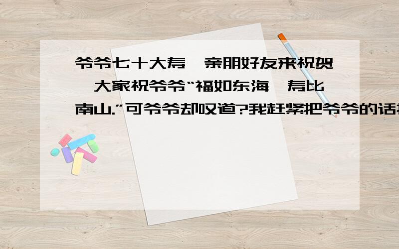 爷爷七十大寿,亲朋好友来祝贺,大家祝爷爷“福如东海,寿比南山.”可爷爷却叹道?我赶紧把爷爷的话打住了：,爷爷,你的身子骨比年轻人还壮实呢!”（填诗句）