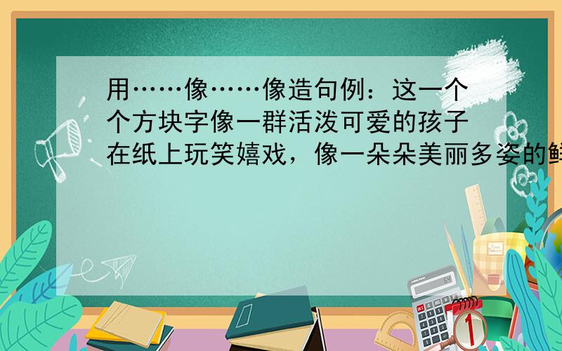 用……像……像造句例：这一个个方块字像一群活泼可爱的孩子在纸上玩笑嬉戏，像一朵朵美丽多姿的鲜花愉悦你的眼睛