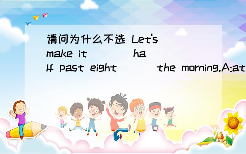 请问为什么不选 Let's make it ___ half past eight ___the morning.A:at; in B:\ ; on C:\; in D:about; by