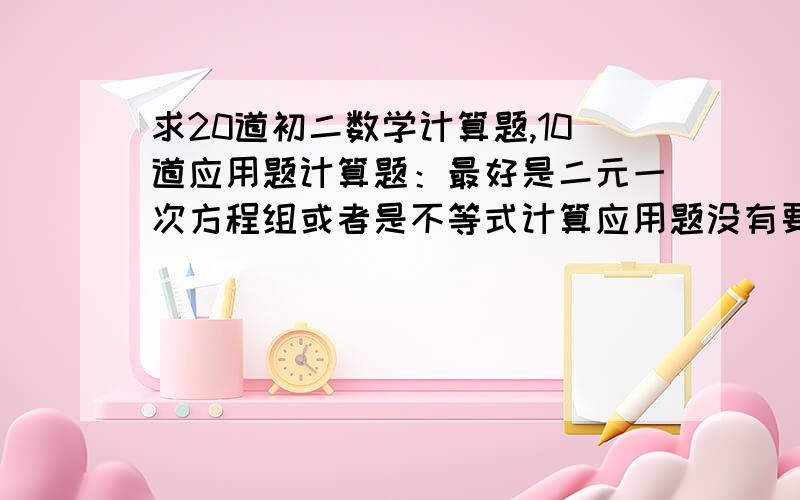 求20道初二数学计算题,10道应用题计算题：最好是二元一次方程组或者是不等式计算应用题没有要求我懒得一个一个去找了.= =