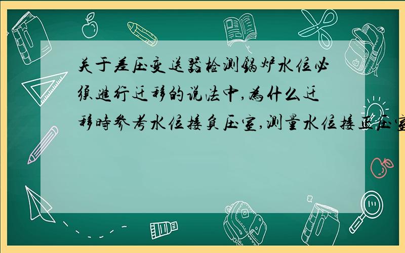 关于差压变送器检测锅炉水位必须进行迁移的说法中,为什么迁移时参考水位接负压室,测量水位接正压室?