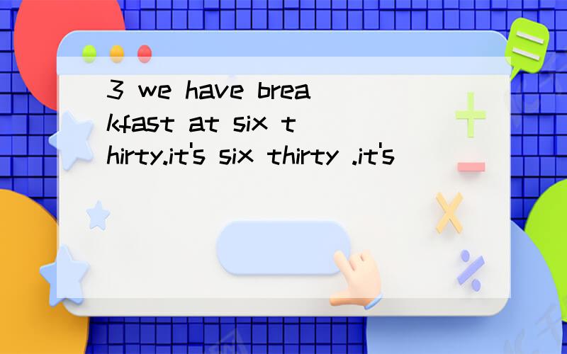 3 we have breakfast at six thirty.it's six thirty .it's ___ ____ ____breakfast .