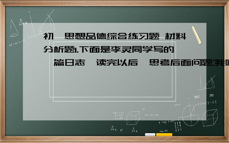 初一思想品德综合练习题 材料分析题1.下面是李灵同学写的一篇日志,读完以后,思考后面问题:我叫李灵,今年14岁.爸妈离婚后我随爸爸和奶奶生活.爸爸脾气暴躁,经常赌博,一输钱就拿我出气,