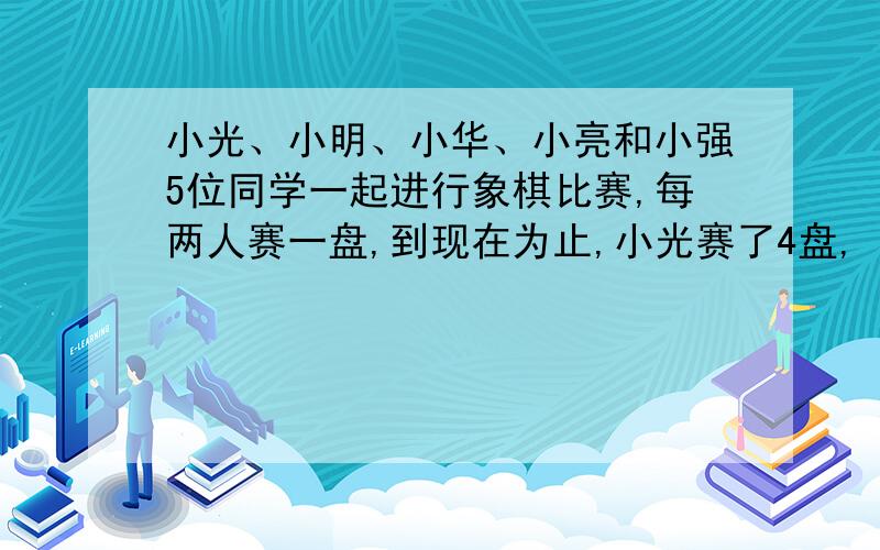 小光、小明、小华、小亮和小强5位同学一起进行象棋比赛,每两人赛一盘,到现在为止,小光赛了4盘,