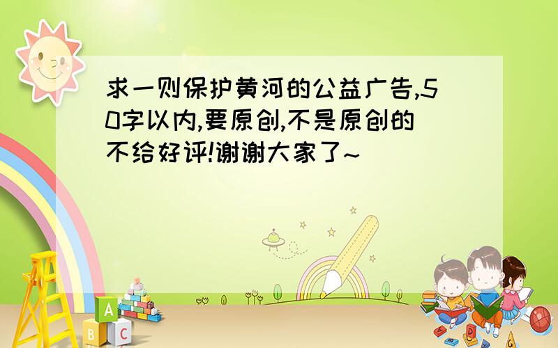 求一则保护黄河的公益广告,50字以内,要原创,不是原创的不给好评!谢谢大家了~