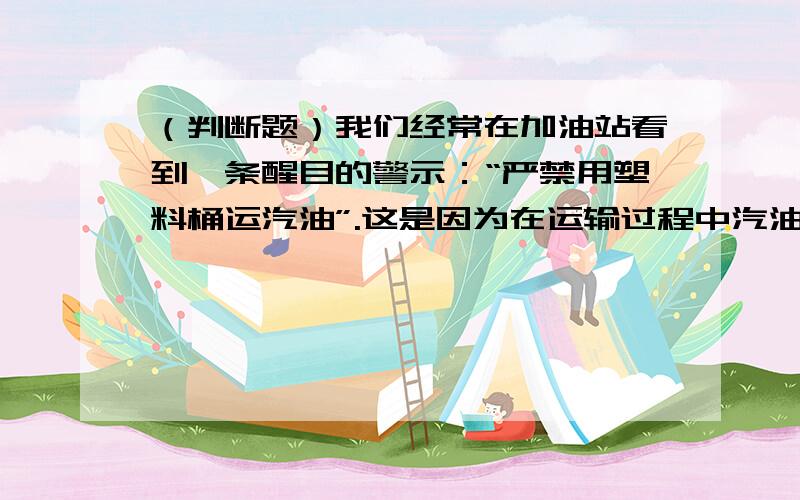 （判断题）我们经常在加油站看到一条醒目的警示：“严禁用塑料桶运汽油”.这是因为在运输过程中汽油会不断与筒壁摩擦,使塑料桶带静电,造成火灾隐患.