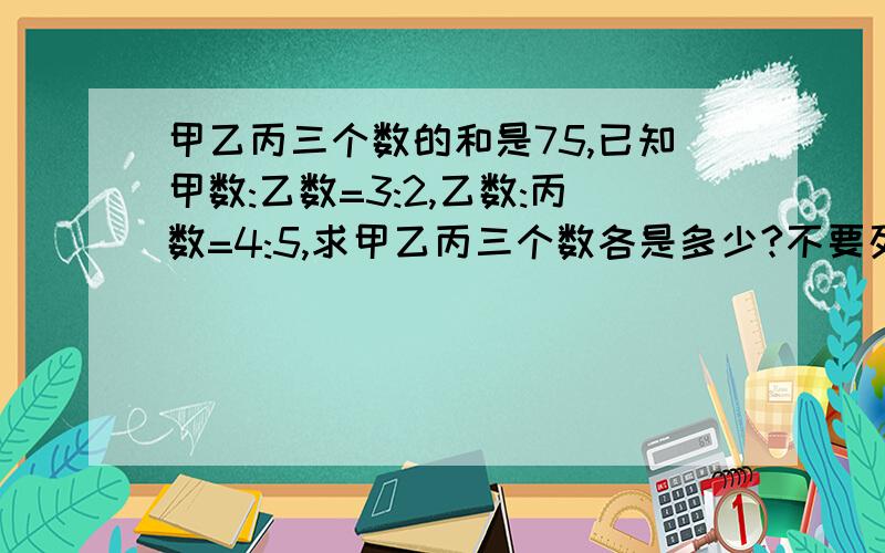 甲乙丙三个数的和是75,已知甲数:乙数=3:2,乙数:丙数=4:5,求甲乙丙三个数各是多少?不要列方程,