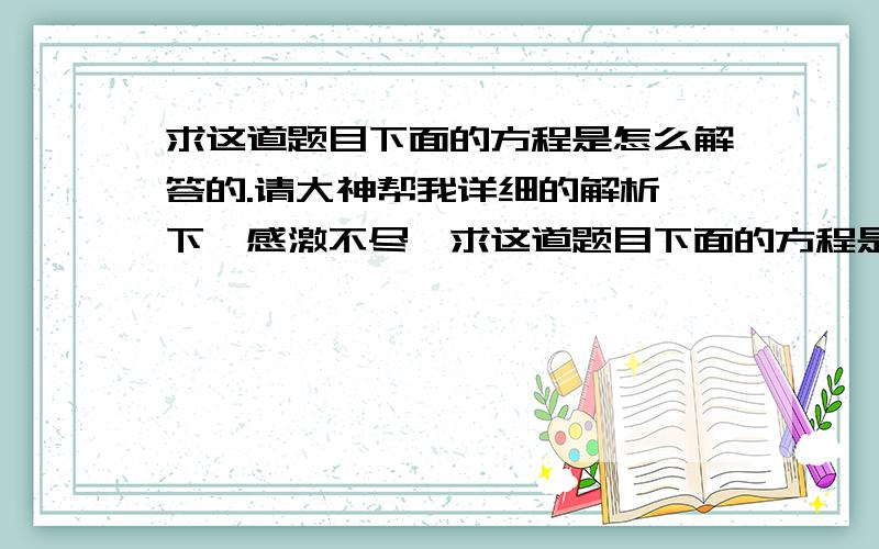 求这道题目下面的方程是怎么解答的.请大神帮我详细的解析一下,感激不尽​求这道题目下面的方程是怎么解答的.请大神帮我详细的解析一下,感激不尽