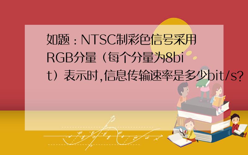 如题：NTSC制彩色信号采用RGB分量（每个分量为8bit）表示时,信息传输速率是多少bit/s?