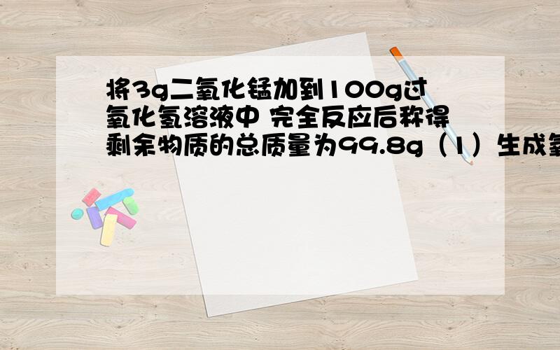 将3g二氧化锰加到100g过氧化氢溶液中 完全反应后称得剩余物质的总质量为99.8g（1）生成氧气的质量（2）过氧化氢溶液中过氧化氢的质量